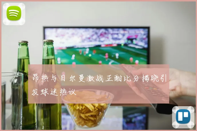 昂热与日尔曼激战正酣比分揭晓引发球迷热议