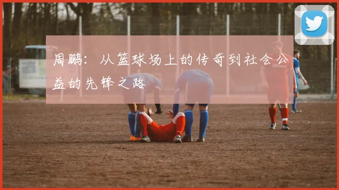 周鹏：从篮球场上的传奇到社会公益的先锋之路