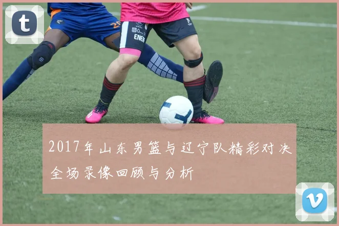 2017年山东男篮与辽宁队精彩对决全场录像回顾与分析