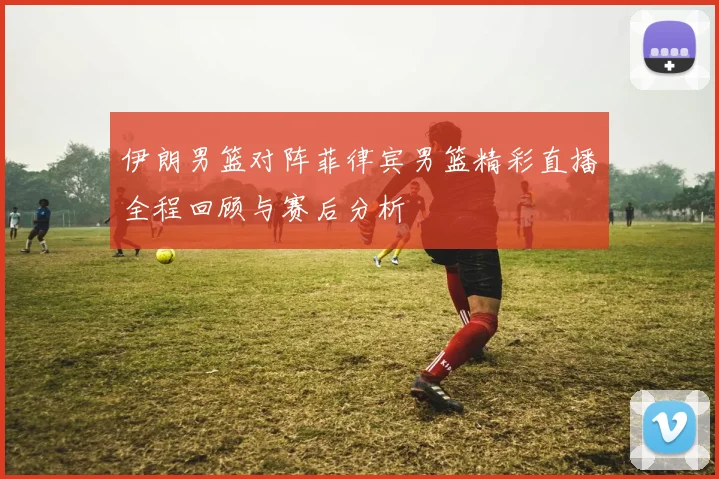 伊朗男篮对阵菲律宾男篮精彩直播全程回顾与赛后分析